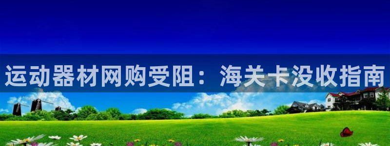 意昂體育3招商電話(huà)地址查詢(xún)：運(yùn)動(dòng)器材網(wǎng)購(gòu)受阻：海關(guān)卡沒(méi)收指南